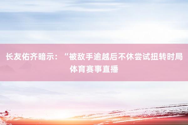 长友佑齐暗示：“被敌手逾越后不休尝试扭转时局体育赛事直播
