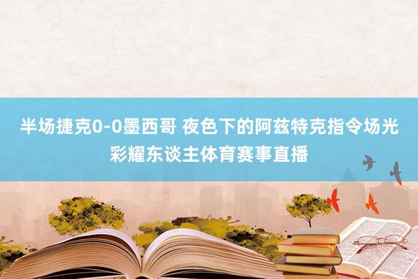 半场捷克0-0墨西哥 夜色下的阿兹特克指令场光彩耀东谈主体育赛事直播